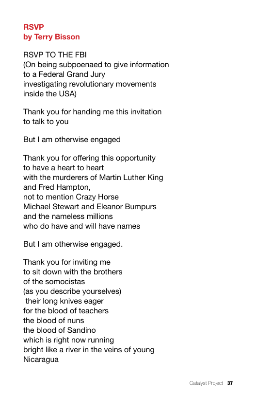 RSVP by Terry Bisson  RSVP TO THE FBI (On being subpoenaed to give information to a Federal Grand Jury  investigating revolutionary movements inside the USA)  Thank you for handing me this invitation to talk to you  But | am otherwise engaged  Thank you for offering this opportunity to have a heart to heart  with the murderers of Martin Luther King and Fred Hampton,  not to mention Crazy Horse  Michael Stewart and Eleanor Bumpurs and the nameless millions  who do have and will have names  But | am otherwise engaged.  Thank you for inviting me  to sit down with the brothers of the somocistas  (as you describe yourselves) their long knives eager  for the blood of teachers the blood of nuns  the blood of Sandino  which is right now running bright like a river in the veins of young Nicaragua  Catayst Progct 37 